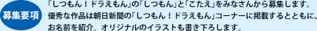 【募集要項】｢しつもん！ドラえもん｣の｢しつもん｣と｢こたえ｣をみなさんから募集します。優秀な作品は朝日新聞の｢しつもん！ドラえもん｣コーナーに掲載するとともに、お名前を紹介。オリジナルのイラストも書き下ろします。