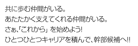 共に歩む仲間がいる。あたたかく支えてくれる仲間がいる。さぁ、「これから」を始めよう！ひとつひとつキャリアを積んで、幹部候補へ！！